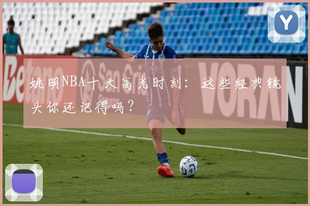 姚明NBA十大高光时刻：这些经典镜头你还记得吗？