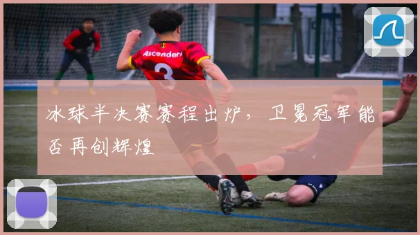 冰球半决赛赛程出炉，卫冕冠军能否再创辉煌