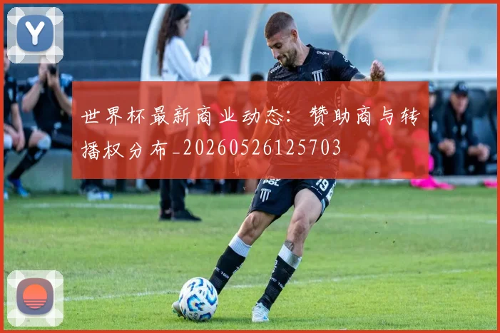 世界杯最新商业动态：赞助商与转播权分布_20260526125703