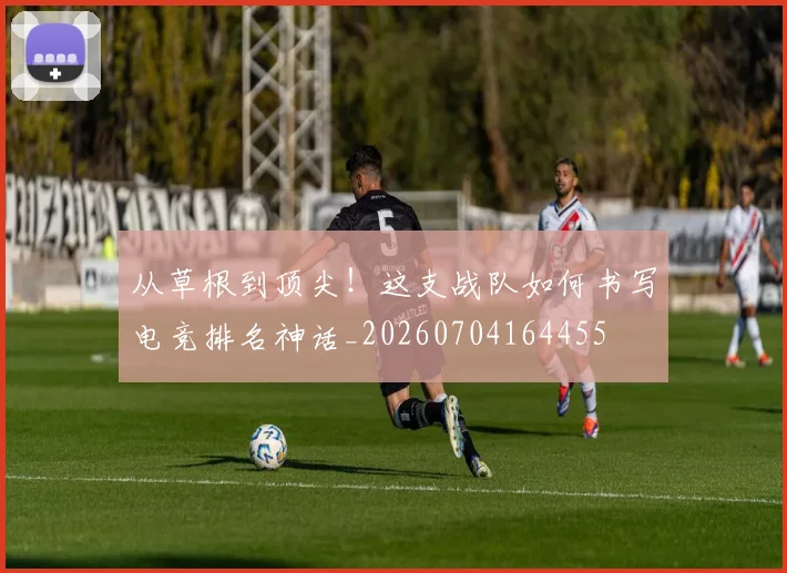 从草根到顶尖！这支战队如何书写电竞排名神话_20260704164455