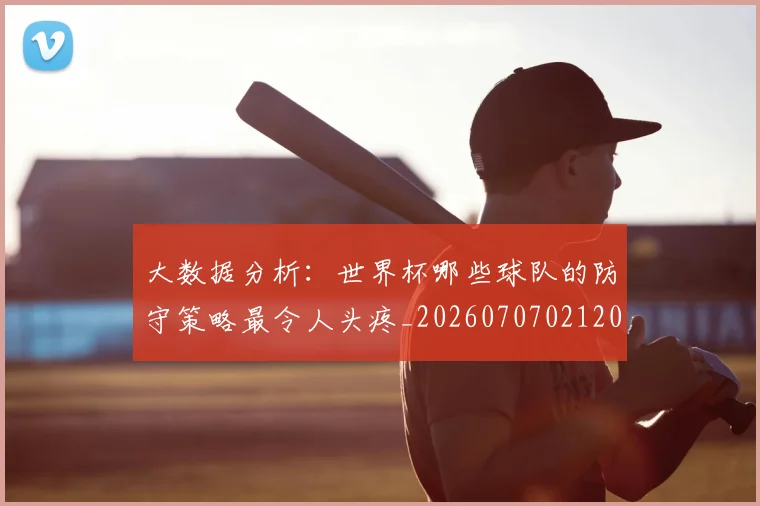 大数据分析：世界杯哪些球队的防守策略最令人头疼_20260707021205