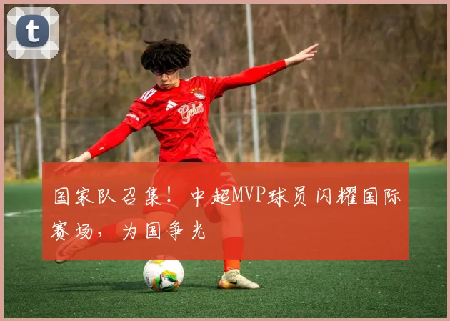 国家队召集！中超MVP球员闪耀国际赛场，为国争光