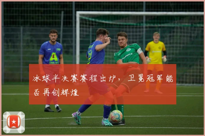冰球半决赛赛程出炉，卫冕冠军能否再创辉煌