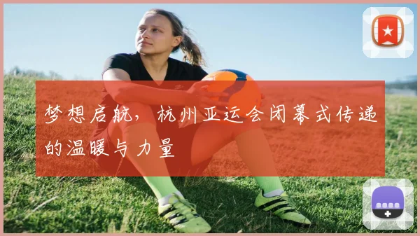 梦想启航，杭州亚运会闭幕式传递的温暖与力量