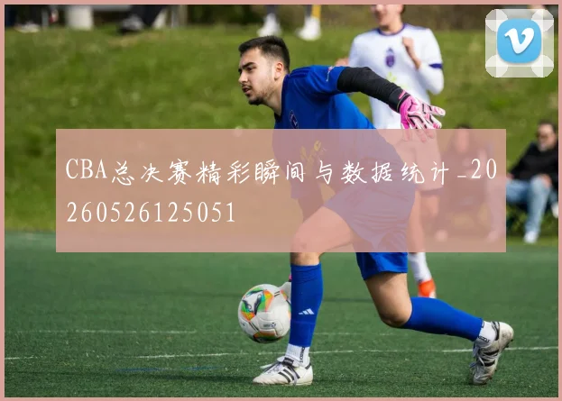 CBA总决赛精彩瞬间与数据统计_20260526125051