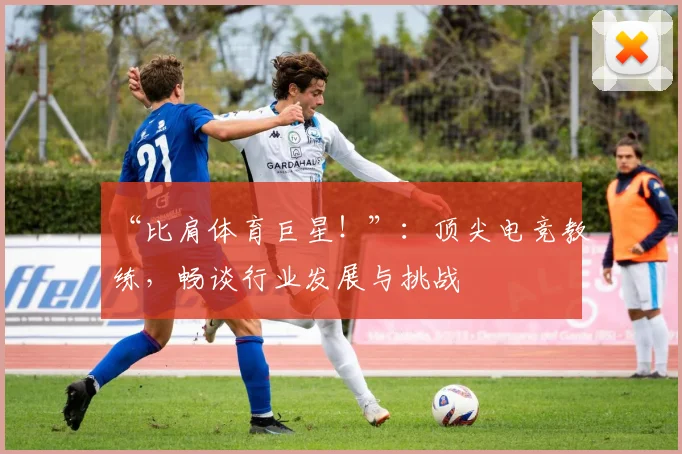 “比肩体育巨星！”：顶尖电竞教练，畅谈行业发展与挑战