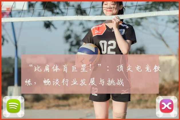 “比肩体育巨星!”:顶尖电竞教练,畅谈行业发展与挑战