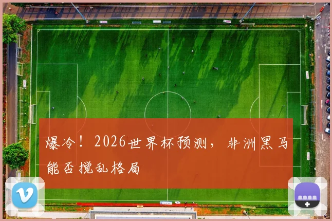 爆冷！2026世界杯预测，非洲黑马能否搅乱格局