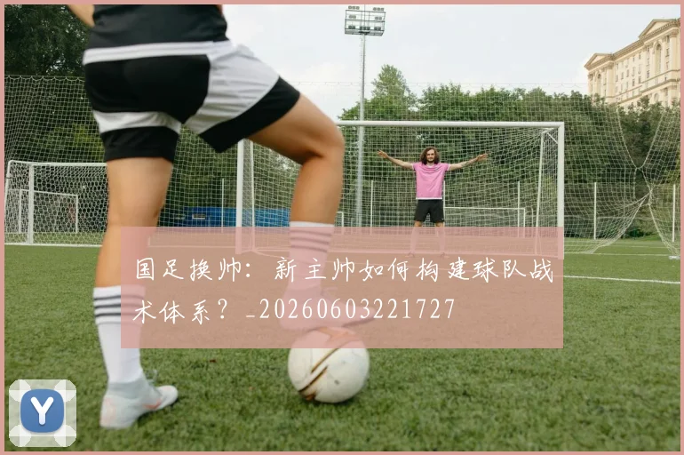 国足换帅:新主帅如何构建球队战术体系?_20260603221727