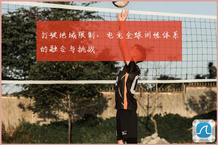 打破地域限制，电竞全球训练体系的融合与挑战