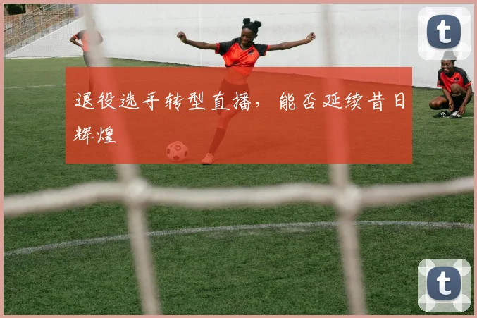 退役选手转型直播,能否延续昔日辉煌