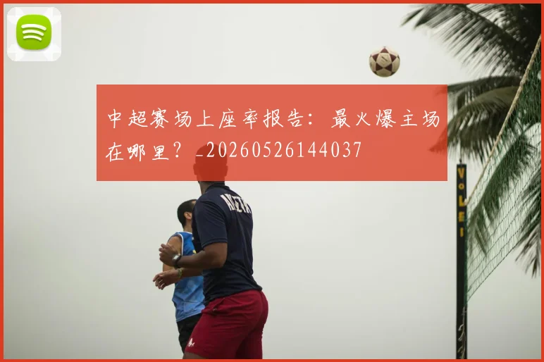 中超赛场上座率报告:最火爆主场在哪里?_20260526144037