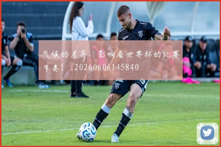 气候的差异，影响着世界杯的比赛节奏！_20260606145840